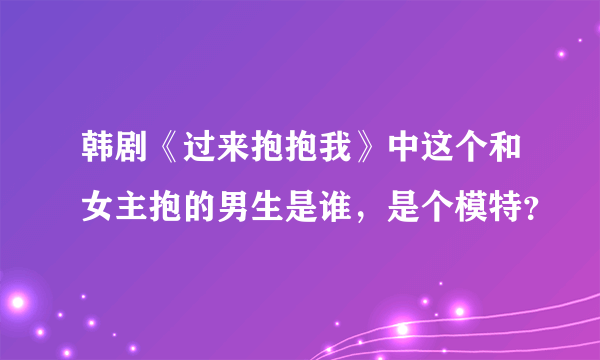 韩剧《过来抱抱我》中这个和女主抱的男生是谁，是个模特？