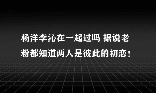 杨洋李沁在一起过吗 据说老粉都知道两人是彼此的初恋！