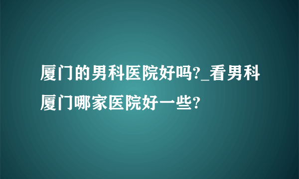 厦门的男科医院好吗?_看男科厦门哪家医院好一些?