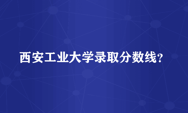 西安工业大学录取分数线？