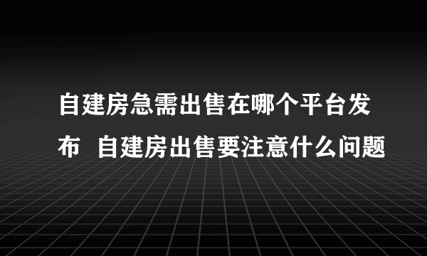 自建房急需出售在哪个平台发布  自建房出售要注意什么问题