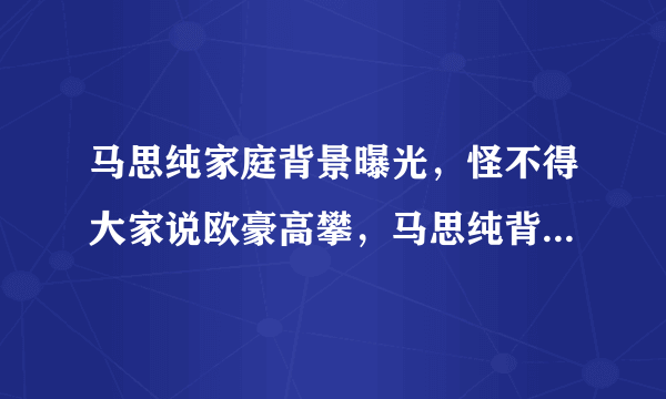 马思纯家庭背景曝光，怪不得大家说欧豪高攀，马思纯背景有点强大