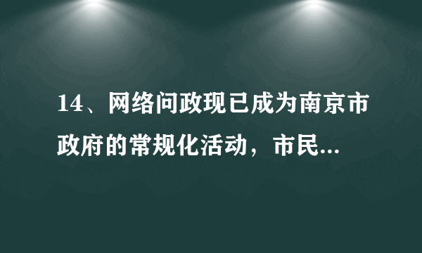 14、网络问政现已成为南京市政府的常规化活动，市民随时可以通过政府网站参与和了解政府活动。（28分）  （1）请你立足公民的政治生活，分析南京市通过网络问政于民的必要性。(16分)    (2)如果你是南京的一名市民，你将如何更好地参与政府网络问政活动？(12分)