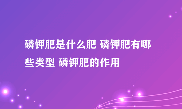 磷钾肥是什么肥 磷钾肥有哪些类型 磷钾肥的作用