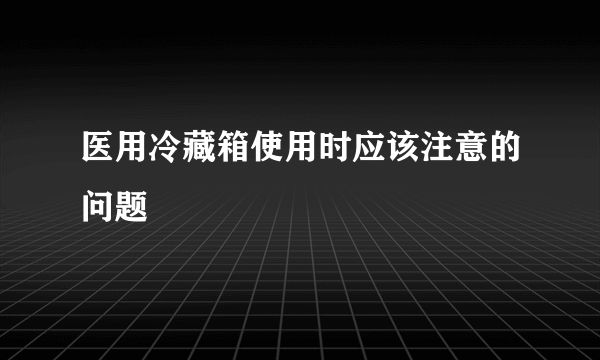 医用冷藏箱使用时应该注意的问题