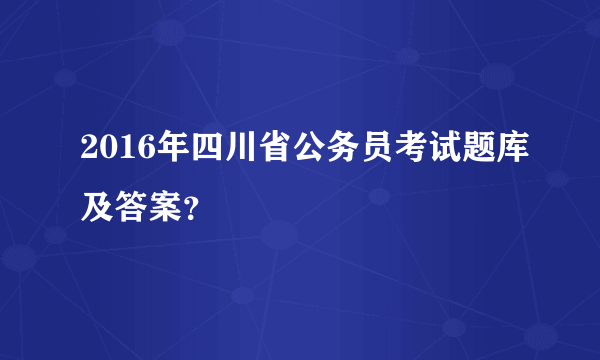 2016年四川省公务员考试题库及答案？