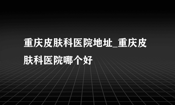 重庆皮肤科医院地址_重庆皮肤科医院哪个好