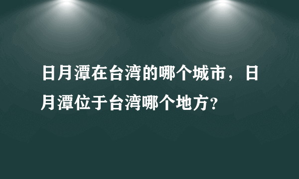 日月潭在台湾的哪个城市，日月潭位于台湾哪个地方？