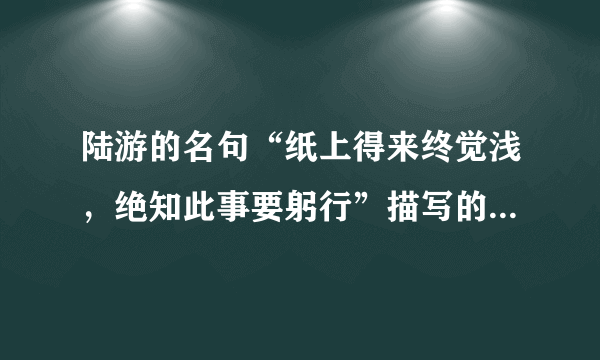 陆游的名句“纸上得来终觉浅，绝知此事要躬行”描写的是（）。