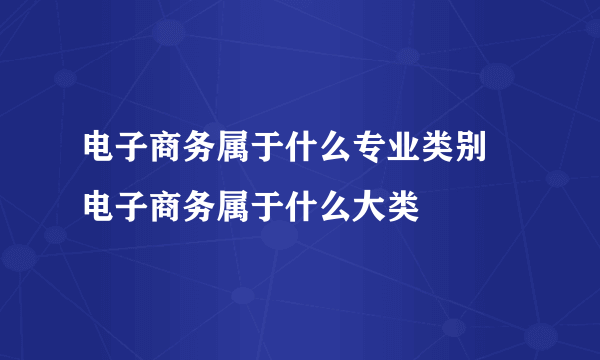 电子商务属于什么专业类别 电子商务属于什么大类