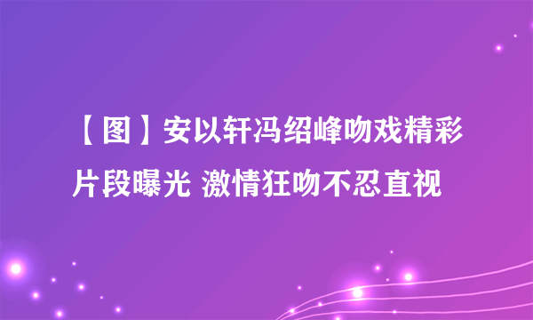 【图】安以轩冯绍峰吻戏精彩片段曝光 激情狂吻不忍直视