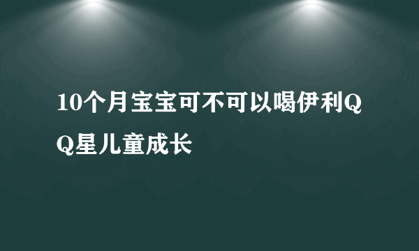 10个月宝宝可不可以喝伊利QQ星儿童成长