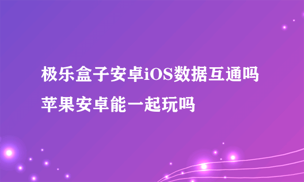 极乐盒子安卓iOS数据互通吗 苹果安卓能一起玩吗