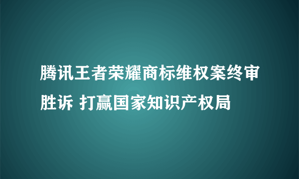 腾讯王者荣耀商标维权案终审胜诉 打赢国家知识产权局