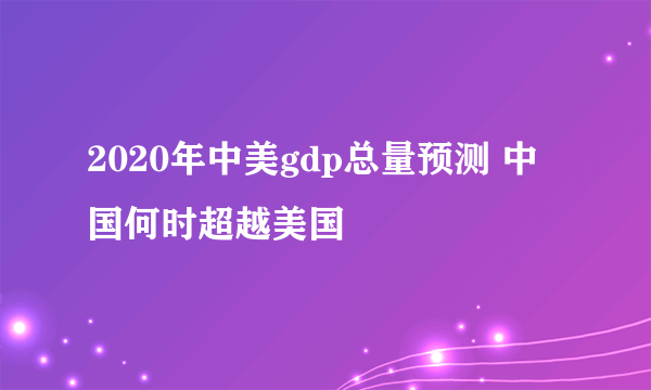 2020年中美gdp总量预测 中国何时超越美国