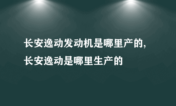 长安逸动发动机是哪里产的,长安逸动是哪里生产的