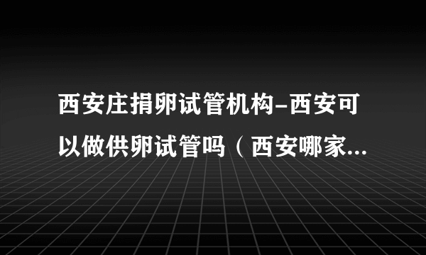 西安庄捐卵试管机构-西安可以做供卵试管吗（西安哪家医院可以做试管婴儿）