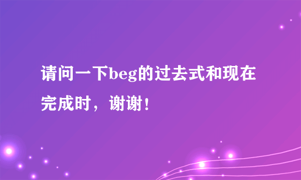 请问一下beg的过去式和现在完成时，谢谢！