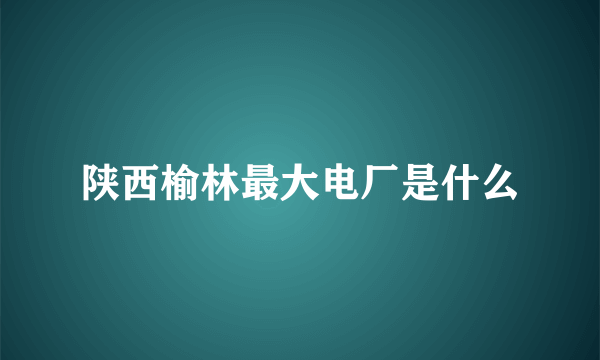 陕西榆林最大电厂是什么