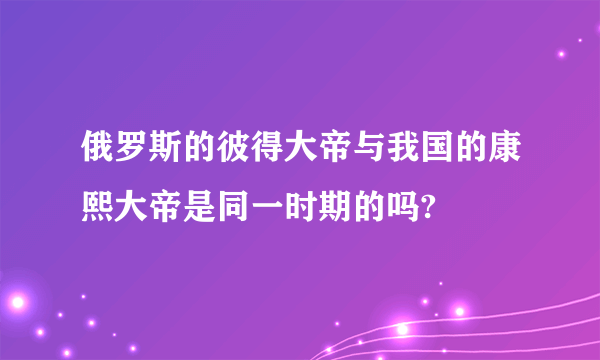 俄罗斯的彼得大帝与我国的康熙大帝是同一时期的吗?