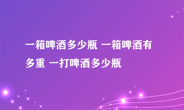 一箱啤酒多少瓶 一箱啤酒有多重 一打啤酒多少瓶