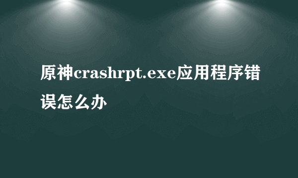 原神crashrpt.exe应用程序错误怎么办