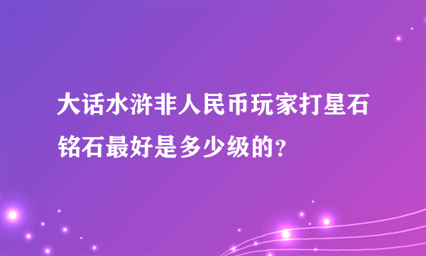 大话水浒非人民币玩家打星石铭石最好是多少级的？