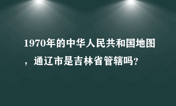 1970年的中华人民共和国地图，通辽市是吉林省管辖吗？