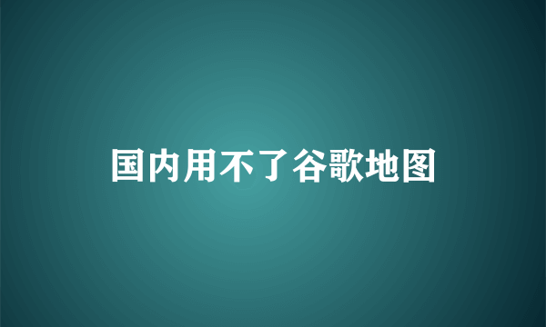 国内用不了谷歌地图