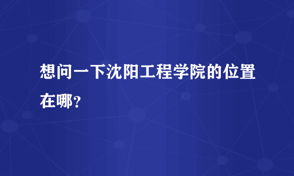 想问一下沈阳工程学院的位置在哪？