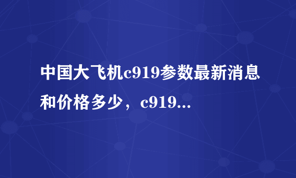 中国大飞机c919参数最新消息和价格多少，c919什么时候试飞