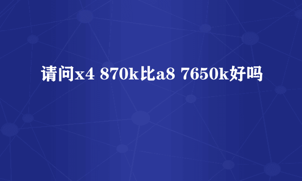 请问x4 870k比a8 7650k好吗