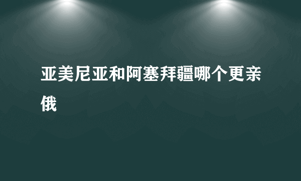 亚美尼亚和阿塞拜疆哪个更亲俄