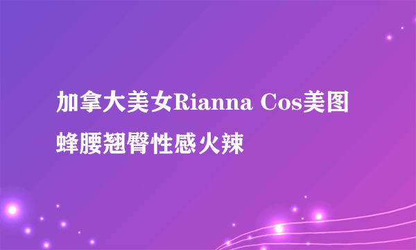 加拿大美女Rianna Cos美图 蜂腰翘臀性感火辣