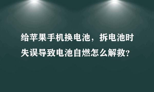 给苹果手机换电池，拆电池时失误导致电池自燃怎么解救？