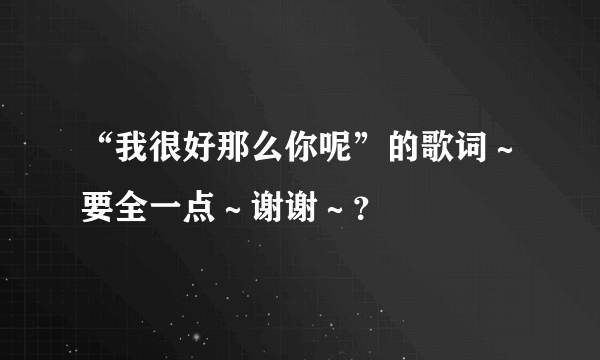 “我很好那么你呢”的歌词～要全一点～谢谢～？