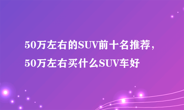 50万左右的SUV前十名推荐，50万左右买什么SUV车好