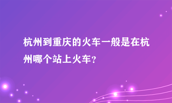 杭州到重庆的火车一般是在杭州哪个站上火车？