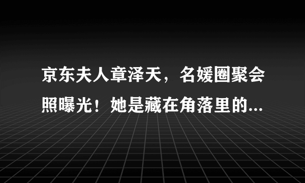 京东夫人章泽天，名媛圈聚会照曝光！她是藏在角落里的“狠角色”