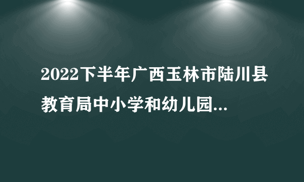 2022下半年广西玉林市陆川县教育局中小学和幼儿园教师资格认定工作的通知