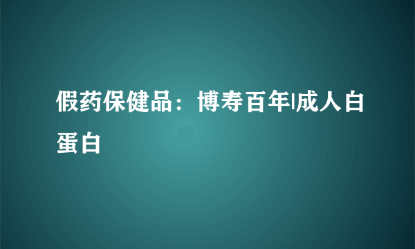 假药保健品：博寿百年|成人白蛋白