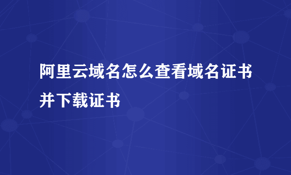 阿里云域名怎么查看域名证书并下载证书