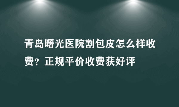 青岛曙光医院割包皮怎么样收费？正规平价收费获好评