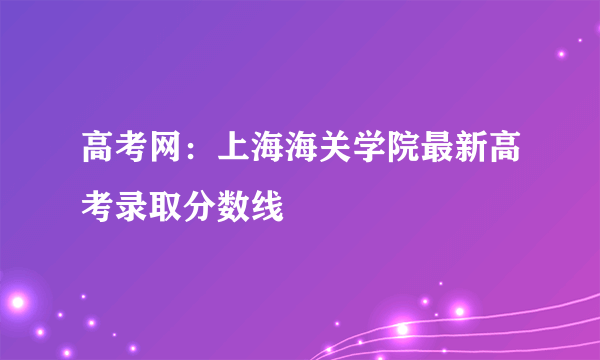 高考网：上海海关学院最新高考录取分数线