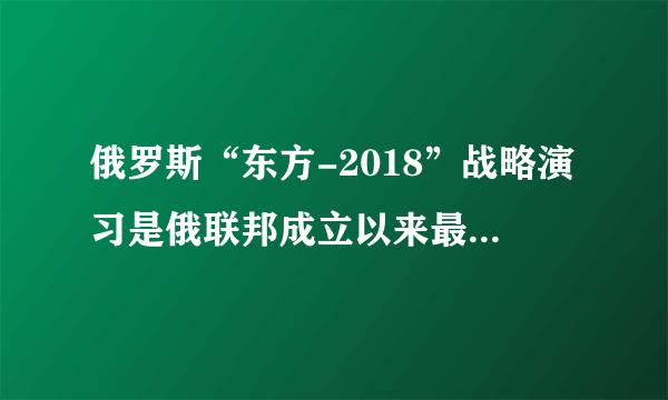 俄罗斯“东方-2018”战略演习是俄联邦成立以来最大军演吗？你怎么评价这场军事演习？