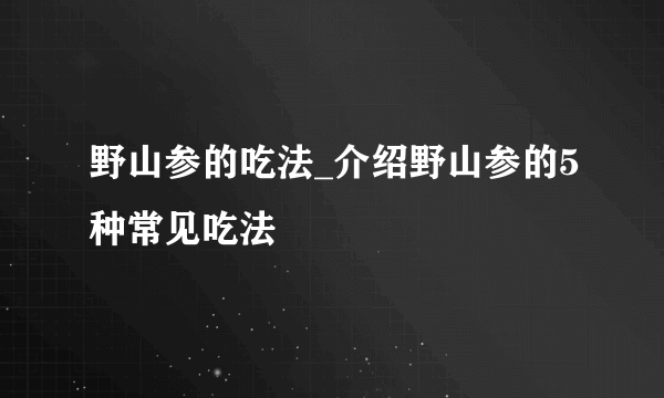 野山参的吃法_介绍野山参的5种常见吃法