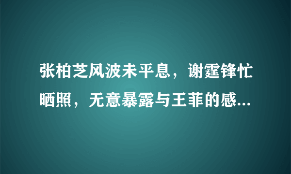 张柏芝风波未平息，谢霆锋忙晒照，无意暴露与王菲的感情状况，你怎么看？