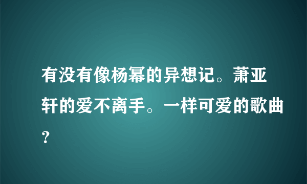 有没有像杨幂的异想记。萧亚轩的爱不离手。一样可爱的歌曲？