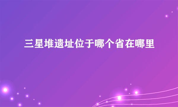 三星堆遗址位于哪个省在哪里