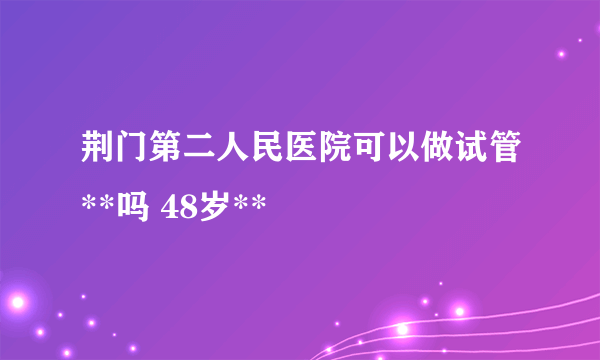 荆门第二人民医院可以做试管**吗 48岁**